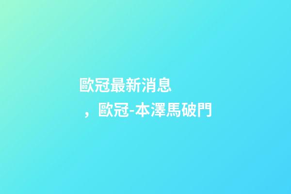 歐冠最新消息，歐冠-本澤馬破門-第1張-觀點-玄機派